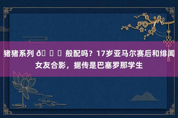 猪猪系列 ?般配吗？17岁亚马尔赛后和绯闻女友合影，据传是巴塞罗那学生