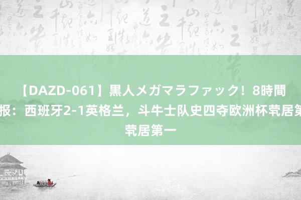 【DAZD-061】黒人メガマラファック！8時間 早报：西班牙2-1英格兰，斗牛士队史四夺欧洲杯茕居第一