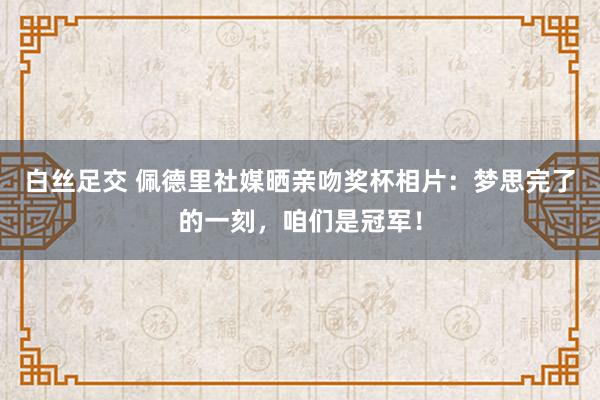 白丝足交 佩德里社媒晒亲吻奖杯相片：梦思完了的一刻，咱们是冠军！