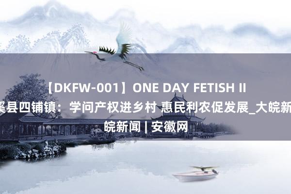 【DKFW-001】ONE DAY FETISH II ゆりあ 濉溪县四铺镇：学问产权进乡村 惠民利农促发展_大皖新闻 | 安徽网