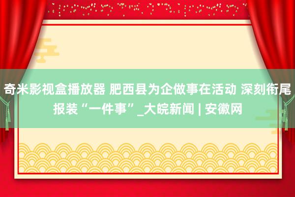 奇米影视盒播放器 肥西县为企做事在活动 深刻衔尾报装“一件事”_大皖新闻 | 安徽网