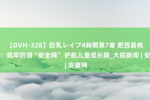 【DVH-328】巨乳レイプ4時間第7章 肥西县桃花镇：筑牢防溺“安全网” 护航儿童成长路_大皖新闻 | 安徽网