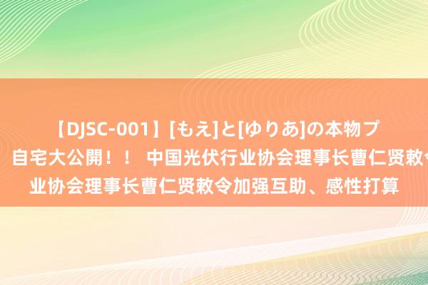 【DJSC-001】[もえ]と[ゆりあ]の本物プライベート映像流出！ 自宅大公開！！ 中国光伏行业协会理事长曹仁贤敕令加强互助、感性打算