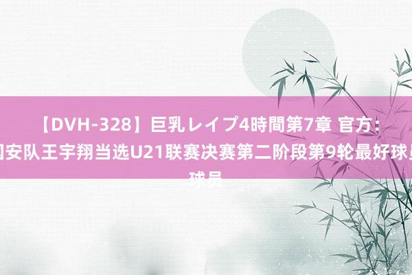 【DVH-328】巨乳レイプ4時間第7章 官方：国安队王宇翔当选U21联赛决赛第二阶段第9轮最好球员