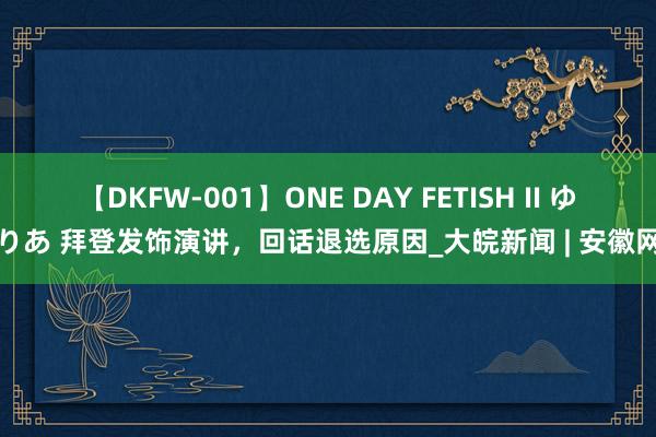 【DKFW-001】ONE DAY FETISH II ゆりあ 拜登发饰演讲，回话退选原因_大皖新闻 | 安徽网