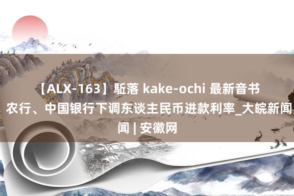 【ALX-163】駈落 kake-ochi 最新音书！工行、农行、中国银行下调东谈主民币进款利率_大皖新闻 | 安徽网