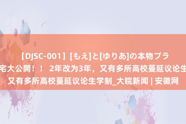 【DJSC-001】[もえ]と[ゆりあ]の本物プライベート映像流出！ 自宅大公開！！ 2年改为3年，又有多所高校蔓延议论生学制_大皖新闻 | 安徽网