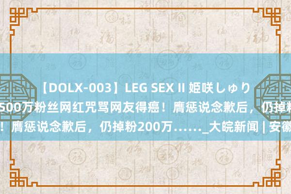 【DOLX-003】LEG SEX II 姫咲しゅり ゆりあ 眞雪ゆん 江口美貴 500万粉丝网红咒骂网友得癌！膺惩说念歉后，仍掉粉200万……_大皖新闻 | 安徽网