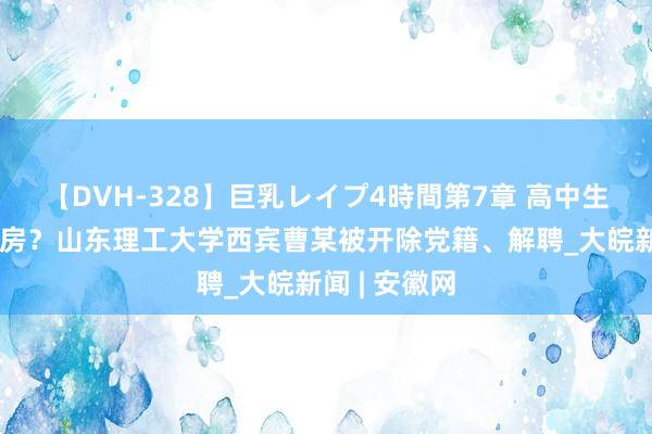 【DVH-328】巨乳レイプ4時間第7章 高中生举报被骗开房？山东理工大学西宾曹某被开除党籍、解聘_大皖新闻 | 安徽网