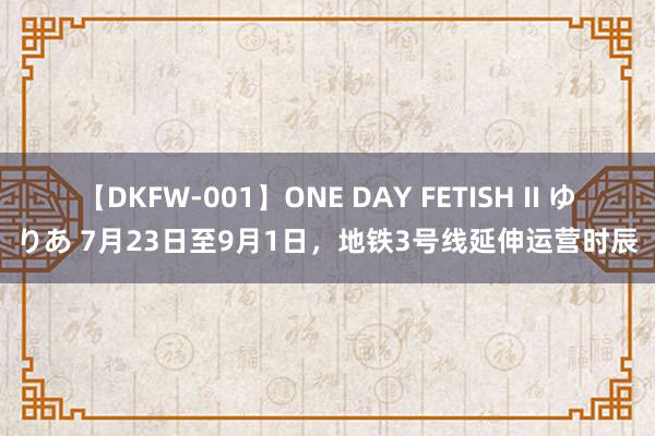 【DKFW-001】ONE DAY FETISH II ゆりあ 7月23日至9月1日，地铁3号线延伸运营时辰