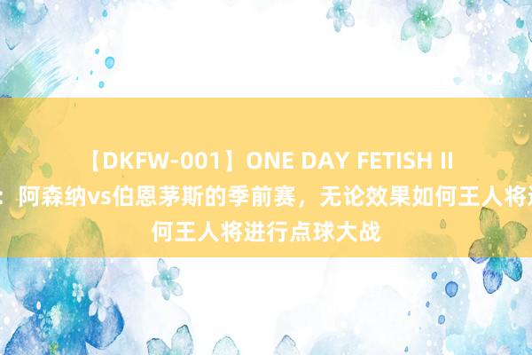 【DKFW-001】ONE DAY FETISH II ゆりあ 官方：阿森纳vs伯恩茅斯的季前赛，无论效果如何王人将进行点球大战