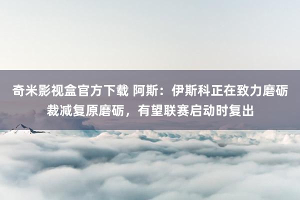 奇米影视盒官方下载 阿斯：伊斯科正在致力磨砺裁减复原磨砺，有望联赛启动时复出