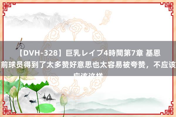 【DVH-328】巨乳レイプ4時間第7章 基恩：面前球员得到了太多赞好意思也太容易被夸赞，不应该这样