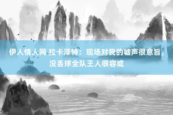 伊人情人网 拉卡泽特：现场对我的嘘声很意旨，没丢球全队王人很容或