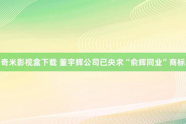 奇米影视盒下载 董宇辉公司已央求“俞辉同业”商标