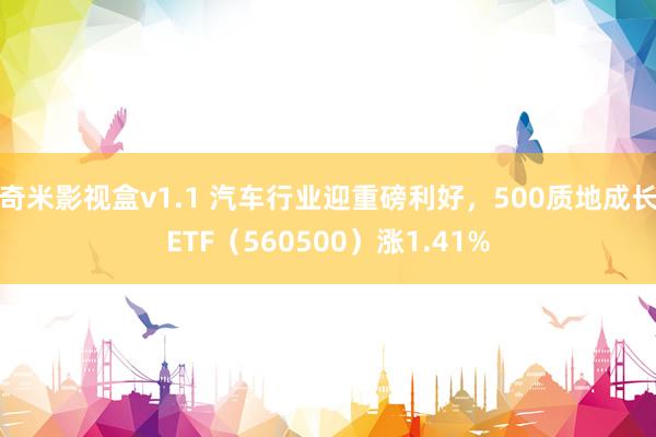 奇米影视盒v1.1 汽车行业迎重磅利好，500质地成长ETF（560500）涨1.41%