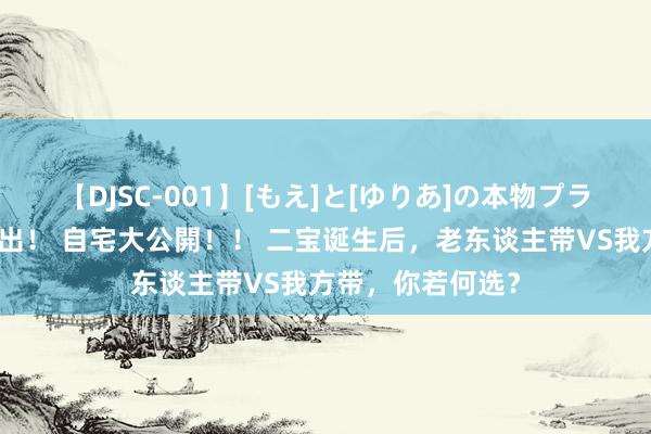 【DJSC-001】[もえ]と[ゆりあ]の本物プライベート映像流出！ 自宅大公開！！ 二宝诞生后，老东谈主带VS我方带，你若何选？