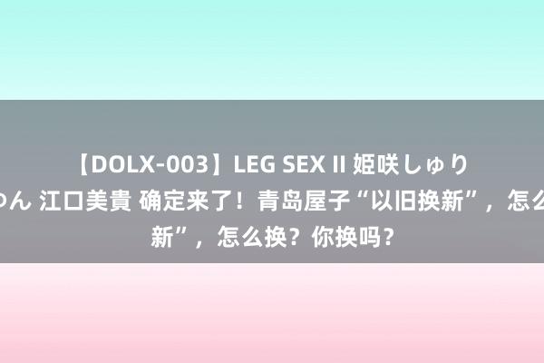 【DOLX-003】LEG SEX II 姫咲しゅり ゆりあ 眞雪ゆん 江口美貴 确定来了！青岛屋子“以旧换新”，怎么换？你换吗？