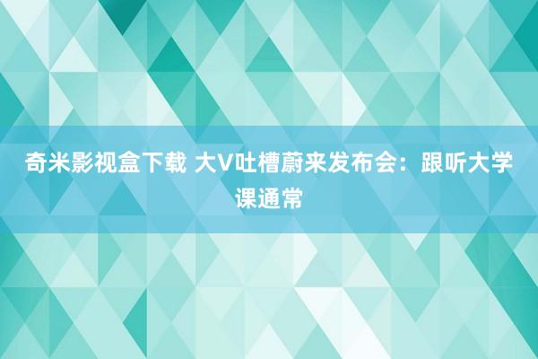 奇米影视盒下载 大V吐槽蔚来发布会：跟听大学课通常