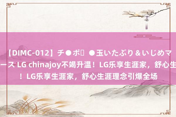 【DIMC-012】チ●ポ・●玉いたぶり＆いじめマッサージフルコース LG chinajoy不竭升温！LG乐享生涯家，舒心生涯理念引爆全场