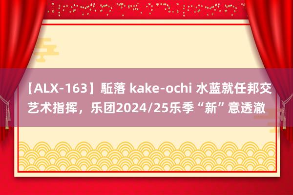 【ALX-163】駈落 kake-ochi 水蓝就任邦交艺术指挥，乐团2024/25乐季“新”意透澈