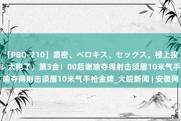 【PBD-210】濃密、ベロキス、セックス。極上接吻性交 8時間スペシャル 太稳了，第3金！00后谢瑜夺得射击须眉10米气手枪金牌_大皖新闻 | 安徽网