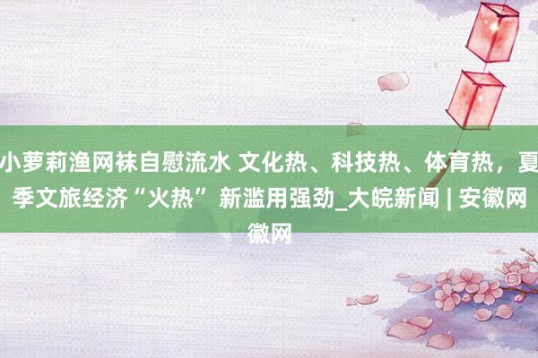 小萝莉渔网袜自慰流水 文化热、科技热、体育热，夏季文旅经济“火热” 新滥用强劲_大皖新闻 | 安徽网