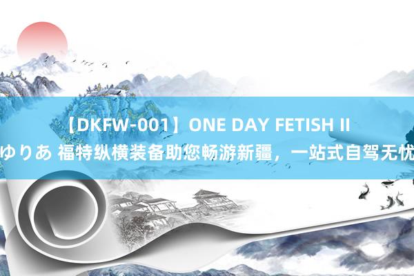 【DKFW-001】ONE DAY FETISH II ゆりあ 福特纵横装备助您畅游新疆，一站式自驾无忧