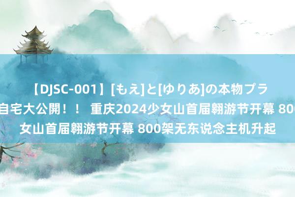 【DJSC-001】[もえ]と[ゆりあ]の本物プライベート映像流出！ 自宅大公開！！ 重庆2024少女山首届翱游节开幕 800架无东说念主机升起