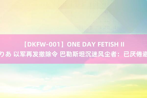 【DKFW-001】ONE DAY FETISH II ゆりあ 以军再发撤除令 巴勒斯坦沉迷风尘者：已厌倦避难