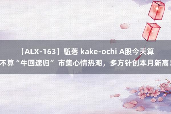 【ALX-163】駈落 kake-ochi A股今天算不算“牛回速归” 市集心情热潮，多方针创本月新高！