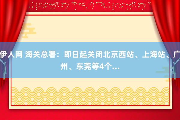 伊人网 海关总署：即日起关闭北京西站、上海站、广州、东莞等4个...