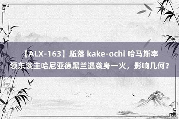 【ALX-163】駈落 kake-ochi 哈马斯率领东谈主哈尼亚德黑兰遇袭身一火，影响几何？