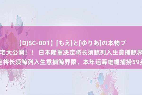 【DJSC-001】[もえ]と[ゆりあ]の本物プライベート映像流出！ 自宅大公開！！ 日本隆重决定将长须鲸列入生意捕鲸界限，本年运筹帷幄捕捞59头