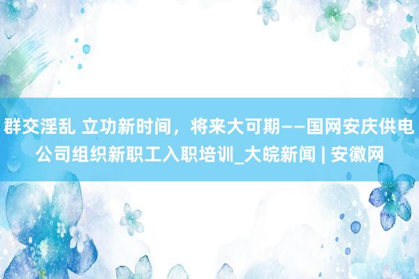 群交淫乱 立功新时间，将来大可期——国网安庆供电公司组织新职工入职培训_大皖新闻 | 安徽网