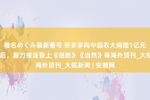 椎名めぐみ最新番号 拼多多向中国农大捐赠1亿元成立征询基金后，着力接连登上《细胞》《当然》等海外顶刊_大皖新闻 | 安徽网