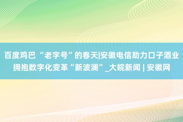 百度鸡巴 “老字号”的春天|安徽电信助力口子酒业拥抱数字化变革“新波澜”_大皖新闻 | 安徽网