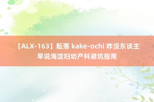 【ALX-163】駈落 kake-ochi 咋没东谈主早说海淀妇幼产科避坑指南