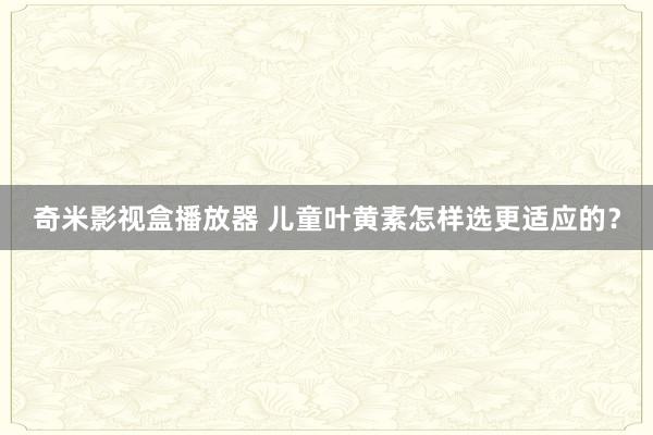 奇米影视盒播放器 儿童叶黄素怎样选更适应的？