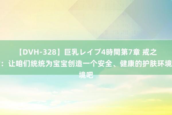 【DVH-328】巨乳レイプ4時間第7章 戒之馆：让咱们统统为宝宝创造一个安全、健康的护肤环境吧