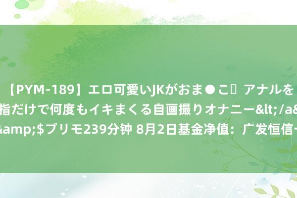 【PYM-189】エロ可愛いJKがおま●こ・アナルをいっぱい見せちゃう 指だけで何度もイキまくる自画撮りオナニー</a>2016-04-18プリモ&$プリモ239分钟 8月2日基金净值：广发恒信一年捏有期搀杂A最新净值0.9637，跌0.17%