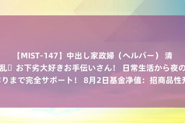 【MIST-147】中出し家政婦（ヘルパー） 清楚で美人な出張家政婦は淫乱・お下劣大好きお手伝いさん！ 日常生活から夜の性活で子作りまで完全サポート！ 8月2日基金净值：招商品性升级夹杂A最新净值0.561，跌0.71%