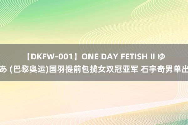 【DKFW-001】ONE DAY FETISH II ゆりあ (巴黎奥运)国羽提前包揽女双冠亚军 石宇奇男单出局