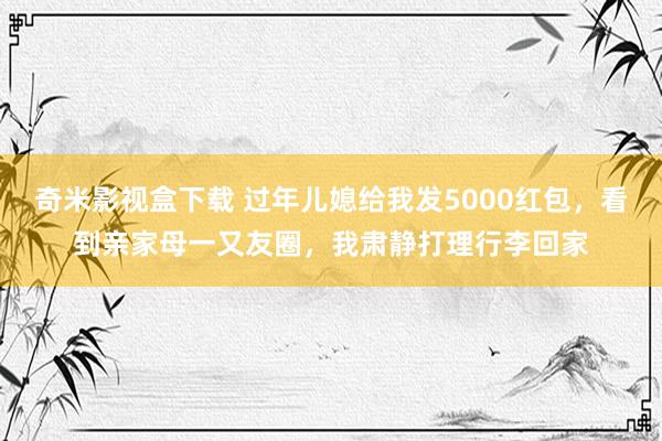 奇米影视盒下载 过年儿媳给我发5000红包，看到亲家母一又友圈，我肃静打理行李回家