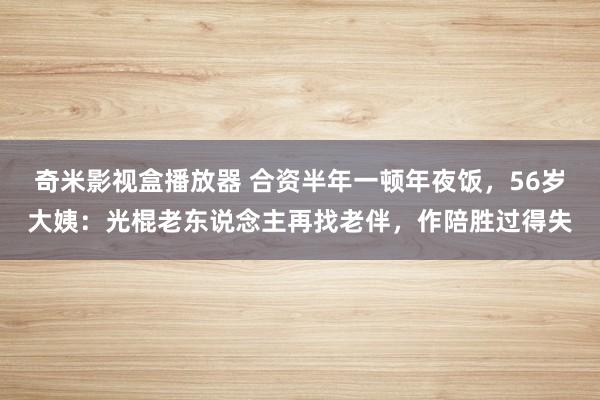 奇米影视盒播放器 合资半年一顿年夜饭，56岁大姨：光棍老东说念主再找老伴，作陪胜过得失