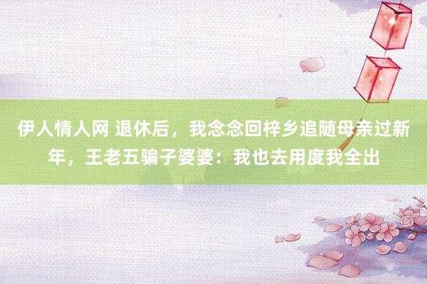 伊人情人网 退休后，我念念回梓乡追随母亲过新年，王老五骗子婆婆：我也去用度我全出