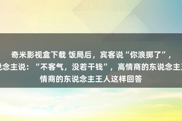 奇米影视盒下载 饭局后，宾客说“你浪掷了”，低情商的东说念主说：“不客气，没若干钱”，高情商的东说念主王人这样回答