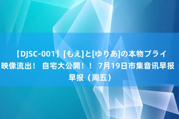 【DJSC-001】[もえ]と[ゆりあ]の本物プライベート映像流出！ 自宅大公開！！ 7月19日市集音讯早报（周五）