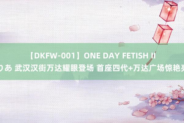 【DKFW-001】ONE DAY FETISH II ゆりあ 武汉汉街万达耀眼登场 首座四代+万达广场惊艳亮相