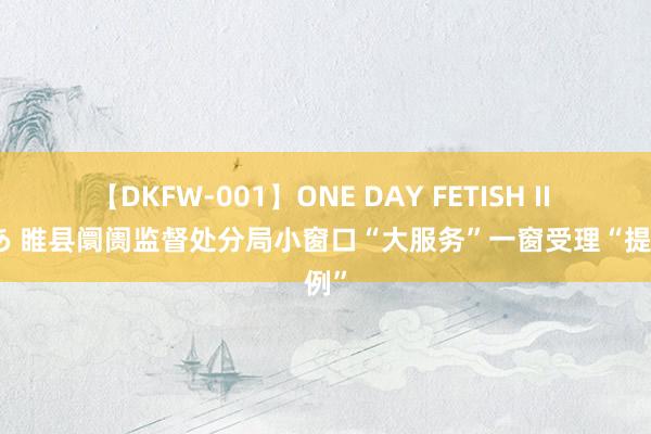 【DKFW-001】ONE DAY FETISH II ゆりあ 睢县阛阓监督处分局小窗口“大服务”一窗受理“提法例”